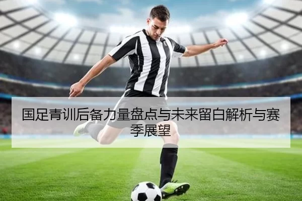 国足青训后备力量盘点与未来留白解析与赛季展望